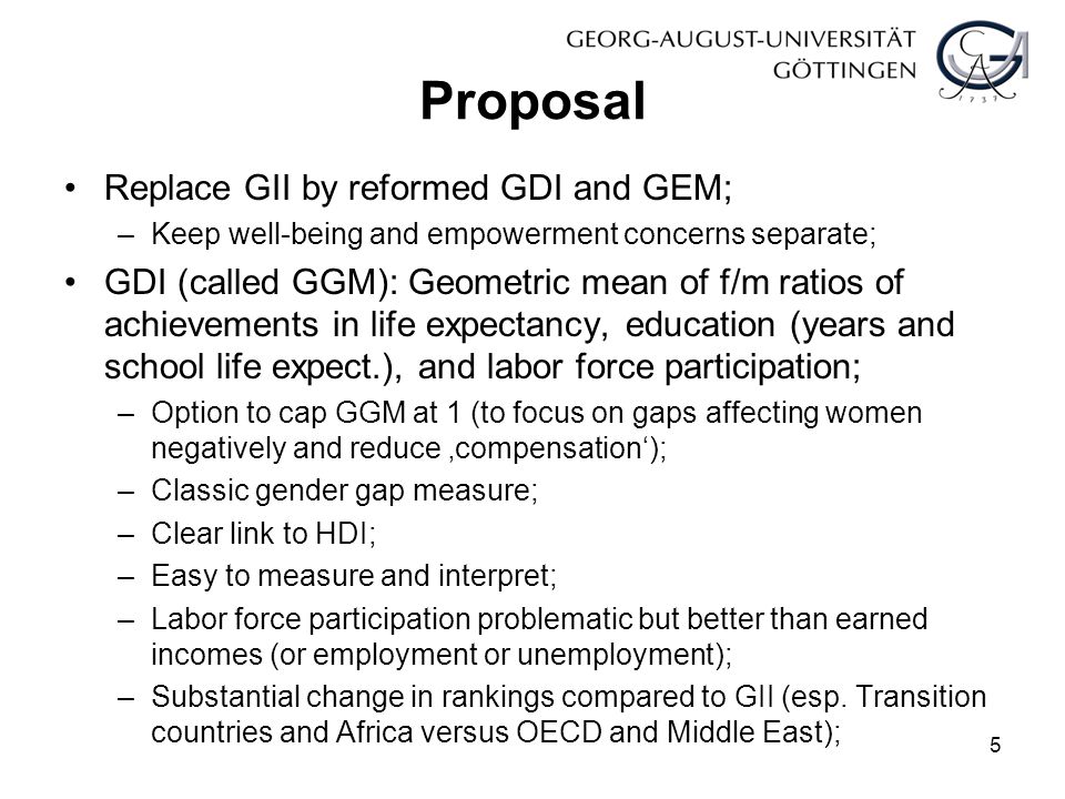 Proposal Replace GII by reformed GDI and GEM; –Keep well-being and empowerment concerns separate; GDI (called GGM): Geometric mean of f/m ratios of achievements in life expectancy, education (years and school life expect.), and labor force participation; –Option to cap GGM at 1 (to focus on gaps affecting women negatively and reduce ‚compensation‘); –Classic gender gap measure; –Clear link to HDI; –Easy to measure and interpret; –Labor force participation problematic but better than earned incomes (or employment or unemployment); –Substantial change in rankings compared to GII (esp.