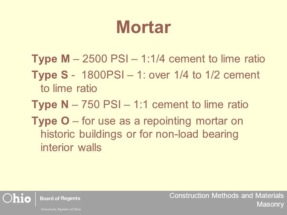 Construction Methods and Materials Masonry Mortar Type M – 2500 PSI – 1:1/4 cement to lime ratio Type S PSI – 1: over 1/4 to 1/2 cement to lime ratio Type N – 750 PSI – 1:1 cement to lime ratio Type O – for use as a repointing mortar on historic buildings or for non-load bearing interior walls