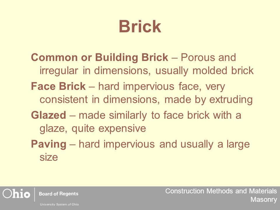Construction Methods and Materials Masonry Brick Common or Building Brick – Porous and irregular in dimensions, usually molded brick Face Brick – hard impervious face, very consistent in dimensions, made by extruding Glazed – made similarly to face brick with a glaze, quite expensive Paving – hard impervious and usually a large size