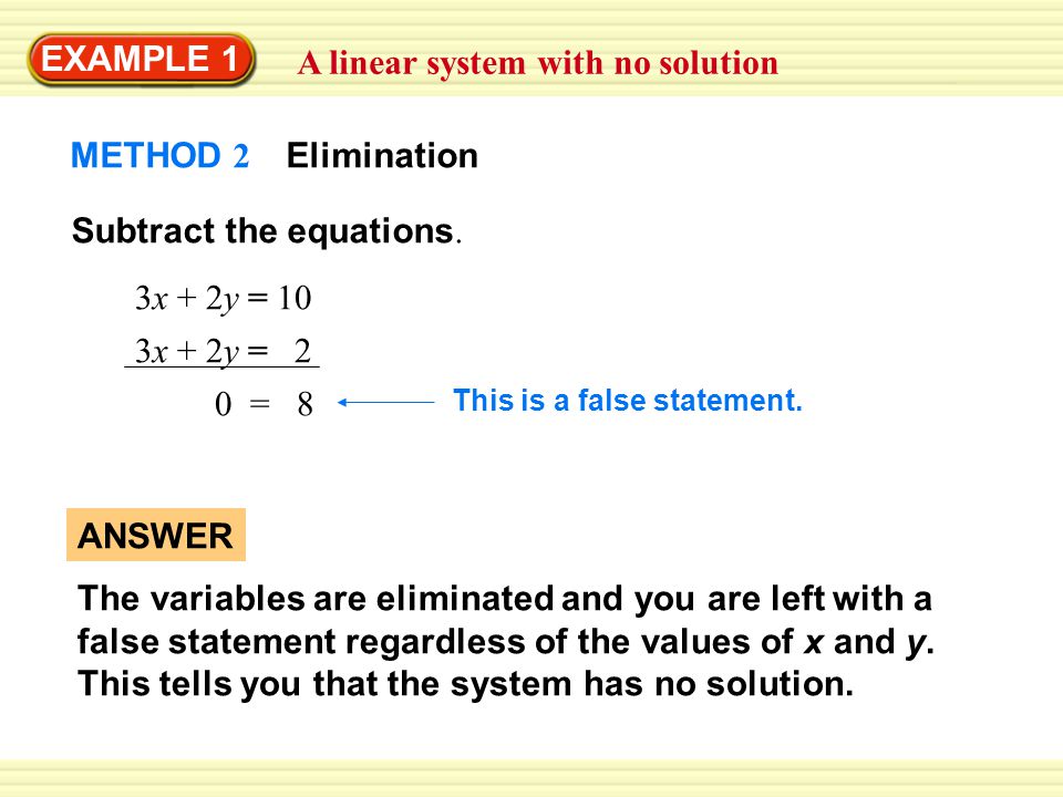 EXAMPLE 1 A linear system with no solution ANSWER The variables are eliminated and you are left with a false statement regardless of the values of x and y.