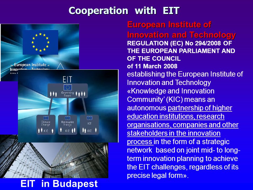 EIT in Budapest European Institute of Innovation and Technology European Institute of Innovation and Technology REGULATION (EC) No 294/2008 OF THE EUROPEAN PARLIAMENT AND OF THE COUNCIL of 11 March 2008 establishing the European Institute of Innovation and Technology «Knowledge and Innovation Community’ (KIC) means an autonomous partnership of higher education institutions, research organisations, companies and other stakeholders in the innovation process in the form of a strategic network based on joint mid- to long- term innovation planning to achieve the EIT challenges, regardless of its precise legal form».