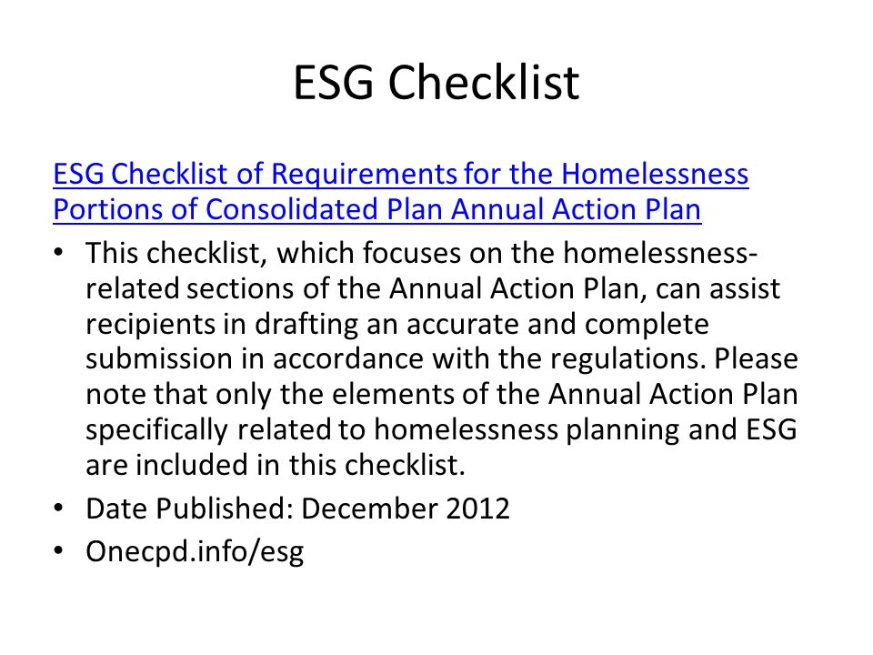 ESG Checklist ESG Checklist of Requirements for the Homelessness Portions of Consolidated Plan Annual Action Plan This checklist, which focuses on the homelessness- related sections of the Annual Action Plan, can assist recipients in drafting an accurate and complete submission in accordance with the regulations.
