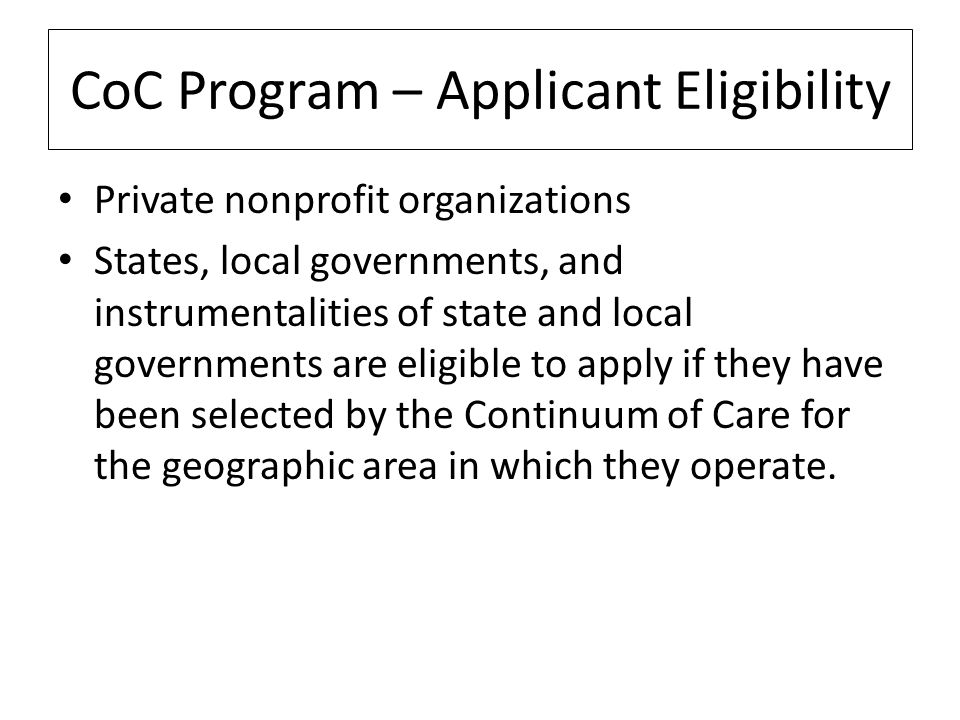 CoC Program – Applicant Eligibility Private nonprofit organizations States, local governments, and instrumentalities of state and local governments are eligible to apply if they have been selected by the Continuum of Care for the geographic area in which they operate.