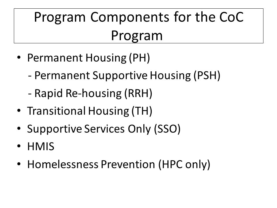 Program Components for the CoC Program Permanent Housing (PH) - Permanent Supportive Housing (PSH) - Rapid Re-housing (RRH) Transitional Housing (TH) Supportive Services Only (SSO) HMIS Homelessness Prevention (HPC only)