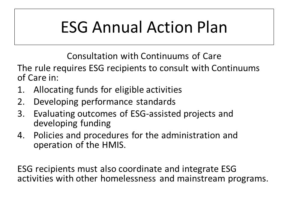 ESG Annual Action Plan Consultation with Continuums of Care The rule requires ESG recipients to consult with Continuums of Care in: 1.Allocating funds for eligible activities 2.Developing performance standards 3.Evaluating outcomes of ESG-assisted projects and developing funding 4.Policies and procedures for the administration and operation of the HMIS.