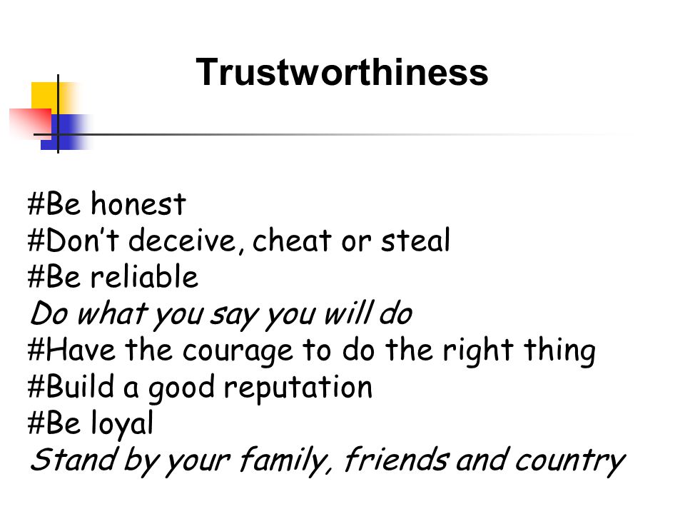 Trustworthiness # Be honest # Don’t deceive, cheat or steal # Be reliable Do what you say you will do # Have the courage to do the right thing # Build a good reputation # Be loyal Stand by your family, friends and country
