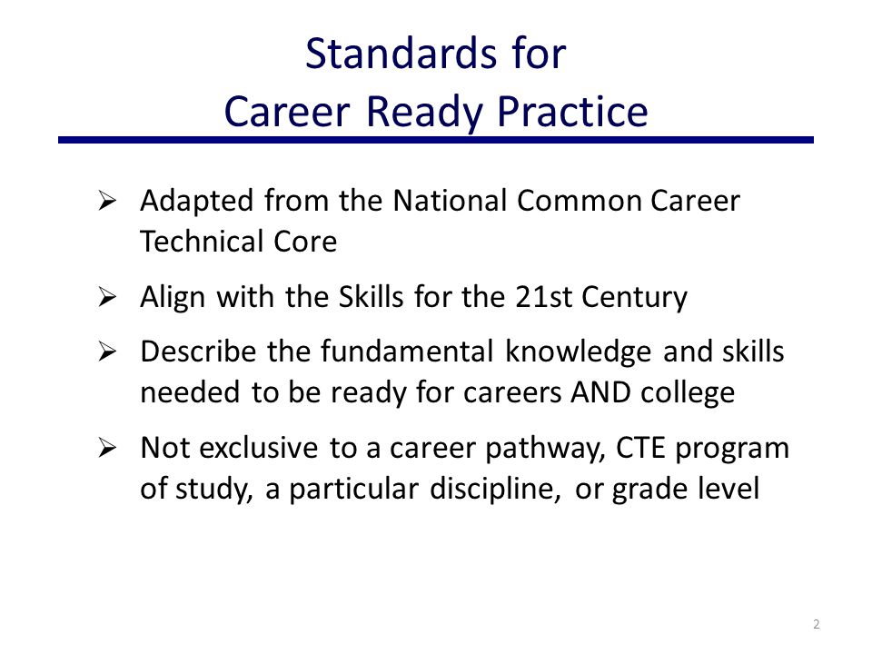  Adapted from the National Common Career Technical Core  Align with the Skills for the 21st Century  Describe the fundamental knowledge and skills needed to be ready for careers AND college  Not exclusive to a career pathway, CTE program of study, a particular discipline, or grade level 2 Standards for Career Ready Practice