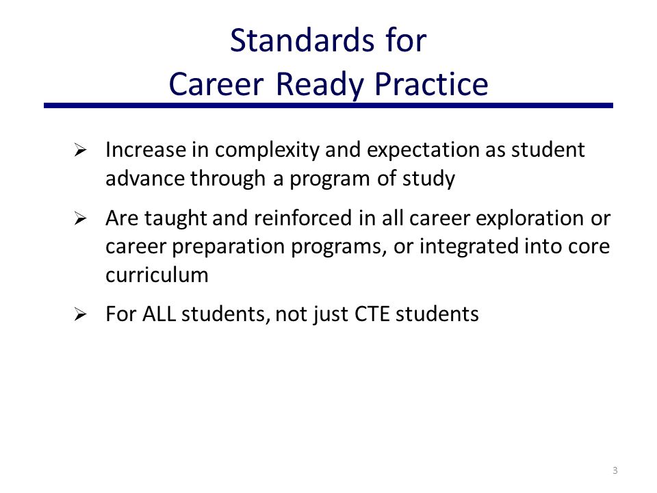  Increase in complexity and expectation as student advance through a program of study  Are taught and reinforced in all career exploration or career preparation programs, or integrated into core curriculum  For ALL students, not just CTE students 3 Standards for Career Ready Practice