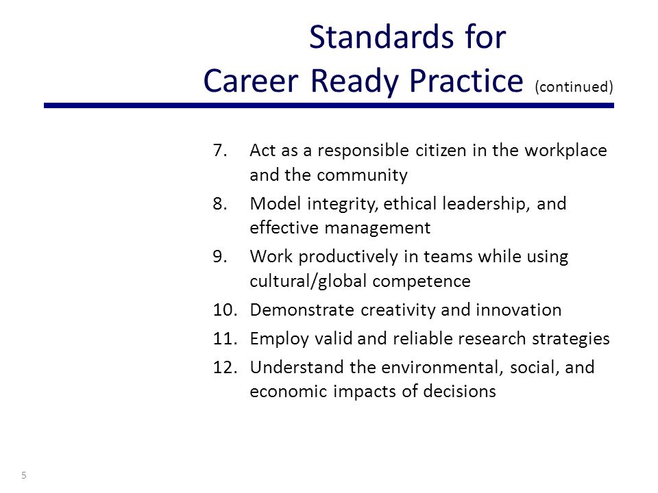 7.Act as a responsible citizen in the workplace and the community 8.Model integrity, ethical leadership, and effective management 9.Work productively in teams while using cultural/global competence 10.Demonstrate creativity and innovation 11.Employ valid and reliable research strategies 12.Understand the environmental, social, and economic impacts of decisions 5 Standards for Career Ready Practice (continued)
