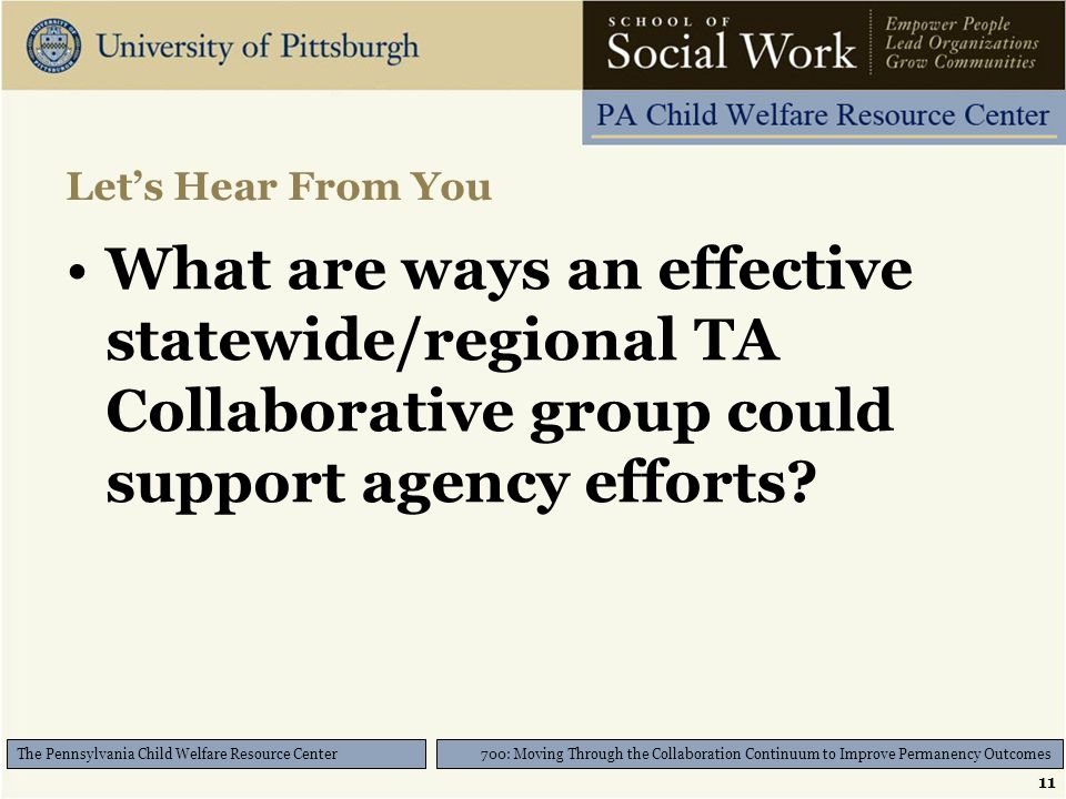 11 700: Moving Through the Collaboration Continuum to Improve Permanency Outcomes The Pennsylvania Child Welfare Resource Center Let’s Hear From You What are ways an effective statewide/regional TA Collaborative group could support agency efforts