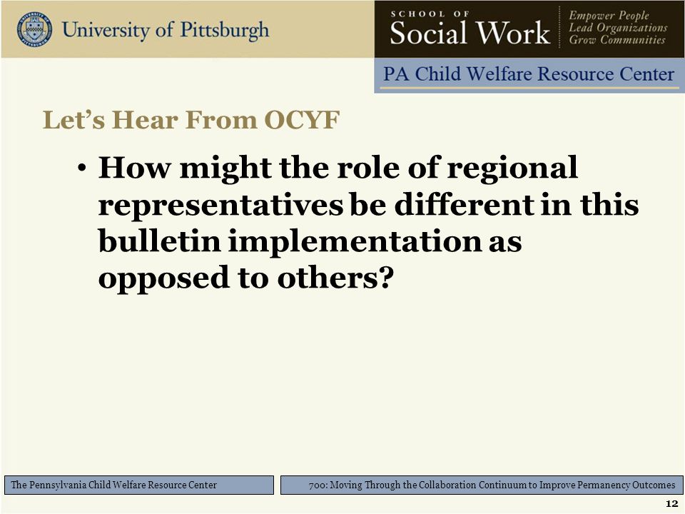 12 700: Moving Through the Collaboration Continuum to Improve Permanency Outcomes The Pennsylvania Child Welfare Resource Center Let’s Hear From OCYF How might the role of regional representatives be different in this bulletin implementation as opposed to others
