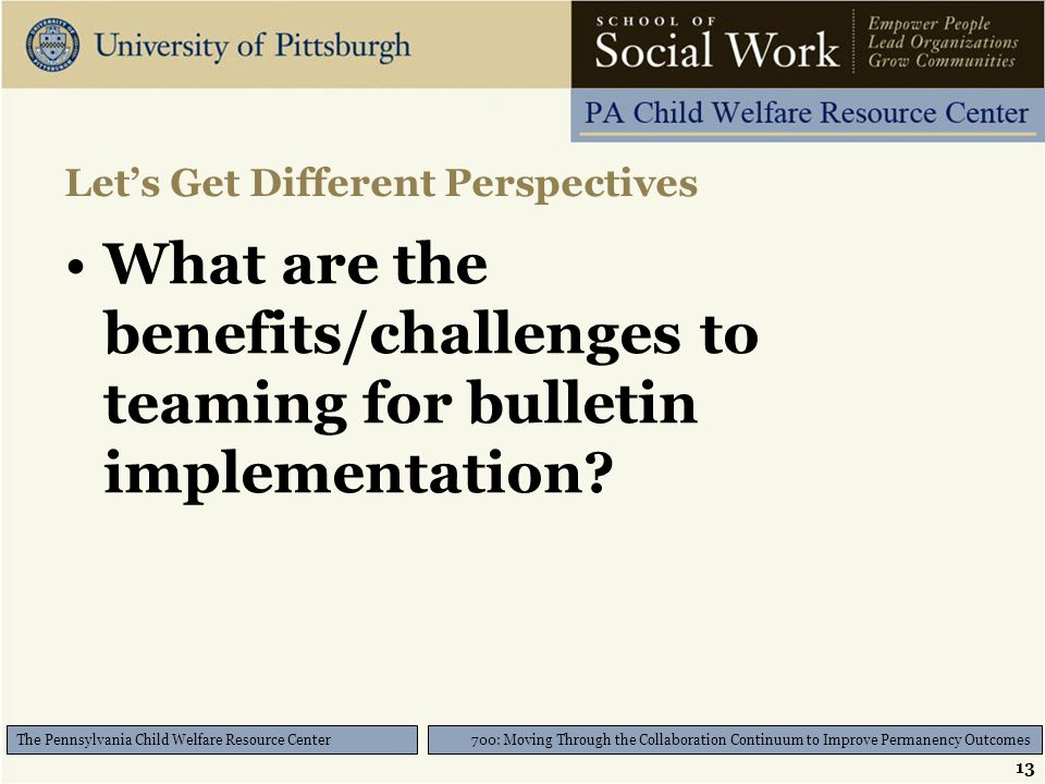 13 700: Moving Through the Collaboration Continuum to Improve Permanency Outcomes The Pennsylvania Child Welfare Resource Center Let’s Get Different Perspectives What are the benefits/challenges to teaming for bulletin implementation