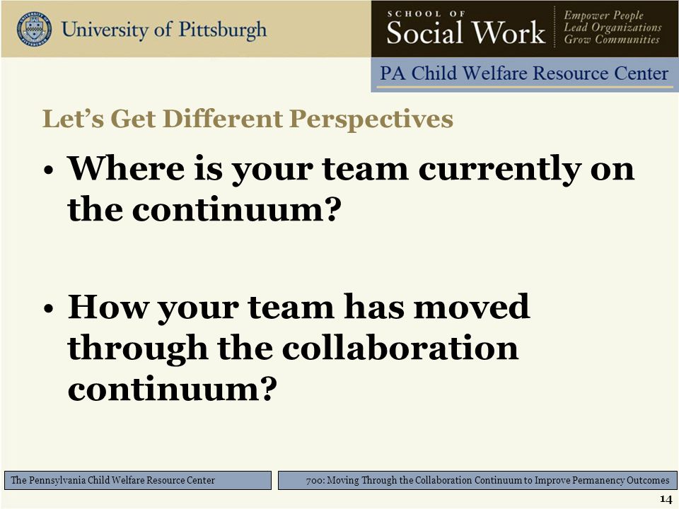 14 700: Moving Through the Collaboration Continuum to Improve Permanency Outcomes The Pennsylvania Child Welfare Resource Center Let’s Get Different Perspectives Where is your team currently on the continuum.