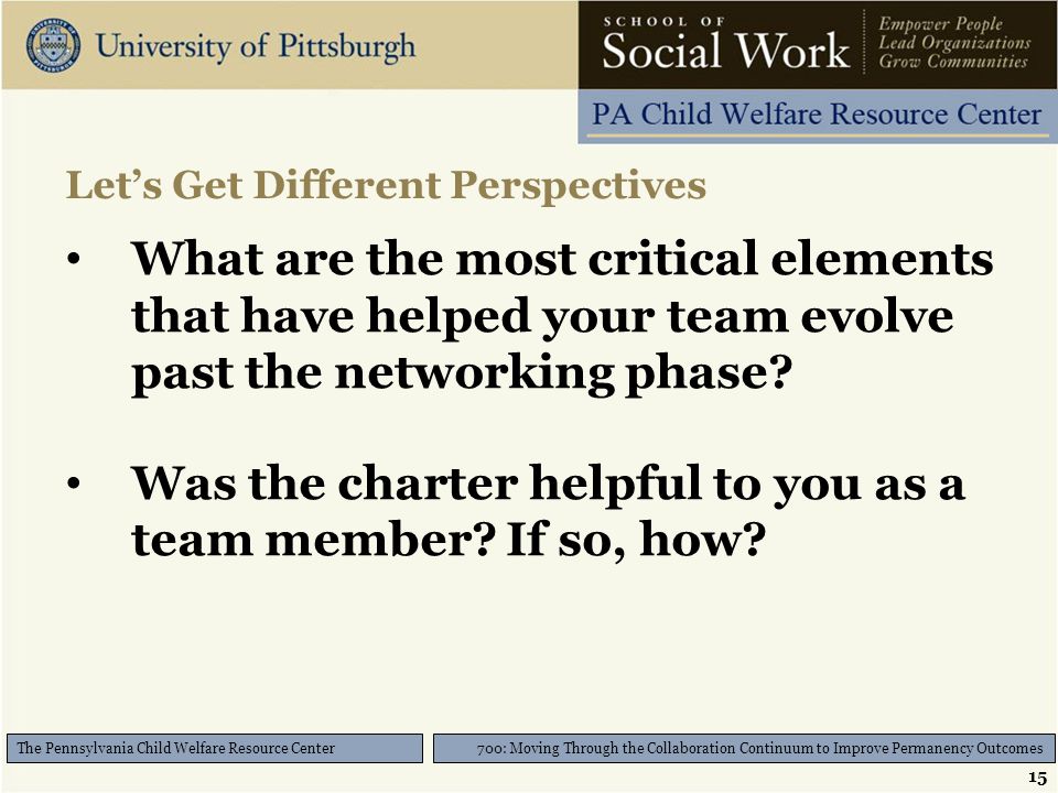 15 700: Moving Through the Collaboration Continuum to Improve Permanency Outcomes The Pennsylvania Child Welfare Resource Center Let’s Get Different Perspectives What are the most critical elements that have helped your team evolve past the networking phase.