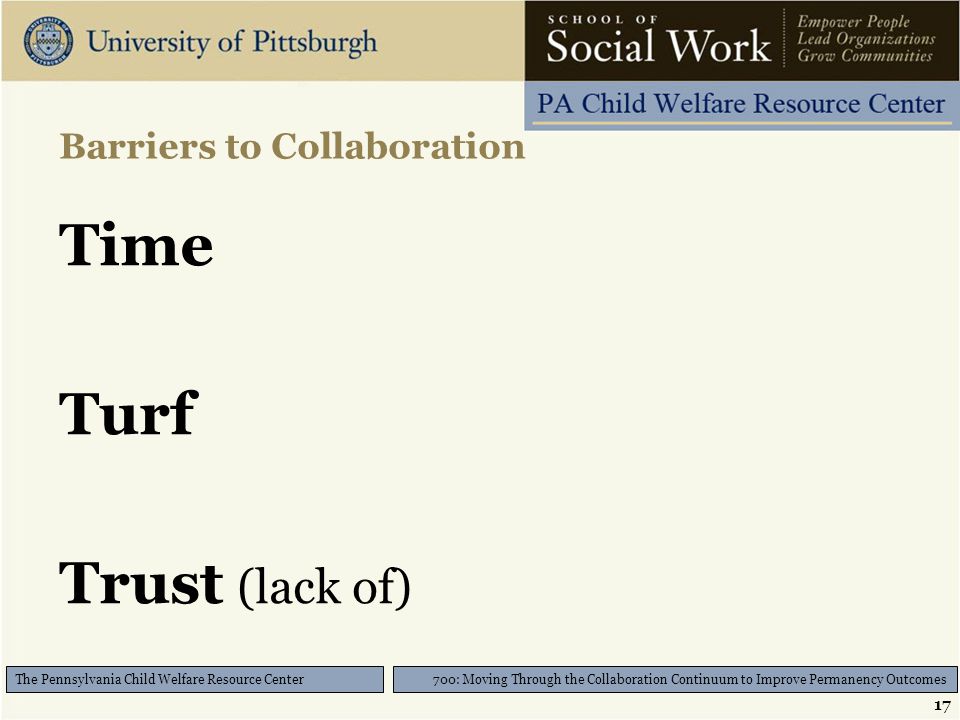 17 700: Moving Through the Collaboration Continuum to Improve Permanency Outcomes The Pennsylvania Child Welfare Resource Center Barriers to Collaboration Time Turf Trust (lack of)