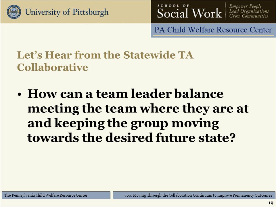 19 700: Moving Through the Collaboration Continuum to Improve Permanency Outcomes The Pennsylvania Child Welfare Resource Center Let’s Hear from the Statewide TA Collaborative How can a team leader balance meeting the team where they are at and keeping the group moving towards the desired future state