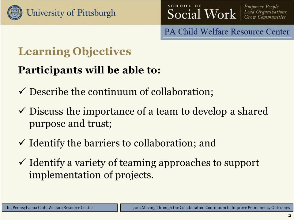 2 700: Moving Through the Collaboration Continuum to Improve Permanency Outcomes The Pennsylvania Child Welfare Resource Center Learning Objectives Participants will be able to: Describe the continuum of collaboration; Discuss the importance of a team to develop a shared purpose and trust; Identify the barriers to collaboration; and Identify a variety of teaming approaches to support implementation of projects.