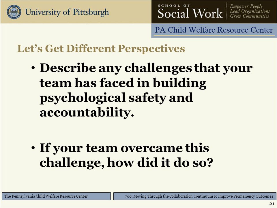 21 700: Moving Through the Collaboration Continuum to Improve Permanency Outcomes The Pennsylvania Child Welfare Resource Center Let’s Get Different Perspectives Describe any challenges that your team has faced in building psychological safety and accountability.