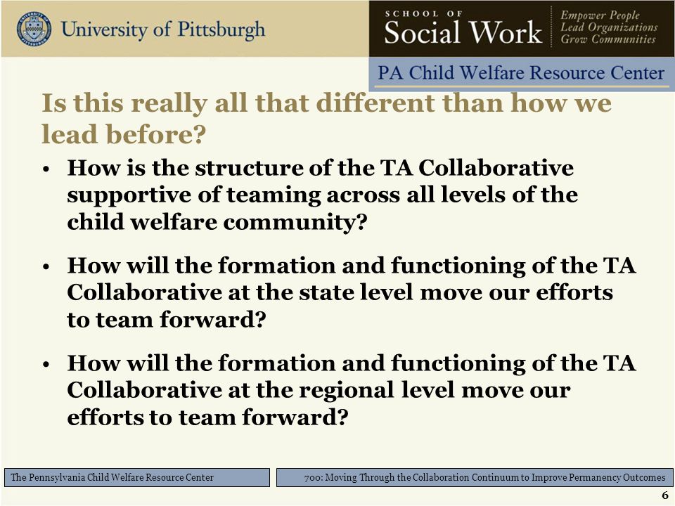 6 700: Moving Through the Collaboration Continuum to Improve Permanency Outcomes The Pennsylvania Child Welfare Resource Center Is this really all that different than how we lead before.