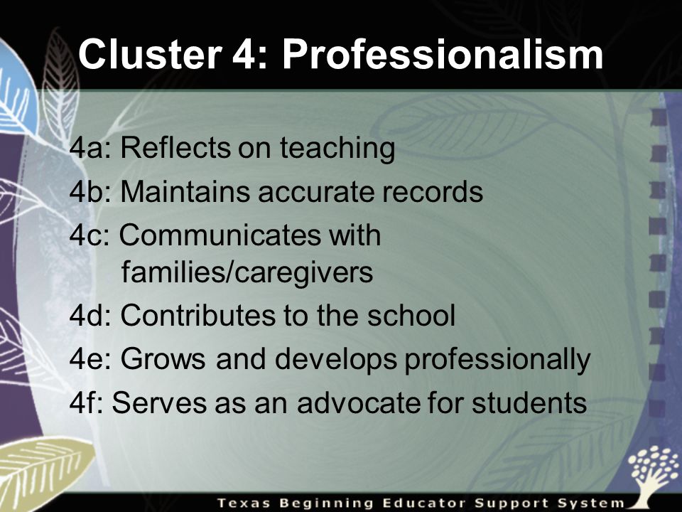 Cluster 4: Professionalism 4a: Reflects on teaching 4b: Maintains accurate records 4c: Communicates with families/caregivers 4d: Contributes to the school 4e: Grows and develops professionally 4f: Serves as an advocate for students