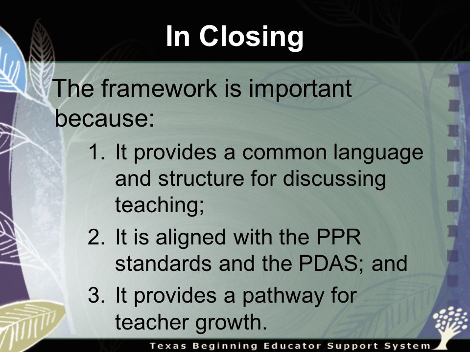 The framework is important because: 1.It provides a common language and structure for discussing teaching; 2.It is aligned with the PPR standards and the PDAS; and 3.It provides a pathway for teacher growth.