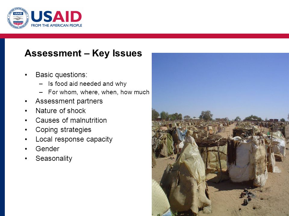 Assessment – Key Issues Basic questions: –Is food aid needed and why –For whom, where, when, how much Assessment partners Nature of shock Causes of malnutrition Coping strategies Local response capacity Gender Seasonality