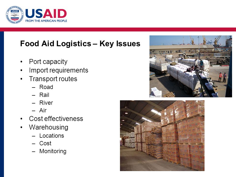 Food Aid Logistics – Key Issues Port capacity Import requirements Transport routes –Road –Rail –River –Air Cost effectiveness Warehousing –Locations –Cost –Monitoring