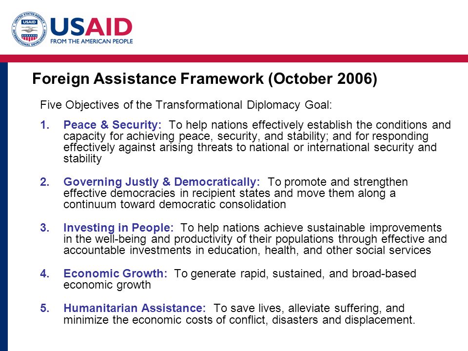 Five Objectives of the Transformational Diplomacy Goal: 1.Peace & Security: To help nations effectively establish the conditions and capacity for achieving peace, security, and stability; and for responding effectively against arising threats to national or international security and stability 2.Governing Justly & Democratically: To promote and strengthen effective democracies in recipient states and move them along a continuum toward democratic consolidation 3.Investing in People: To help nations achieve sustainable improvements in the well-being and productivity of their populations through effective and accountable investments in education, health, and other social services 4.Economic Growth: To generate rapid, sustained, and broad-based economic growth 5.Humanitarian Assistance: To save lives, alleviate suffering, and minimize the economic costs of conflict, disasters and displacement.