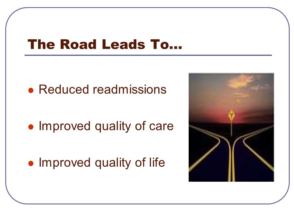 The Road Leads To… Reduced readmissions Improved quality of care Improved quality of life