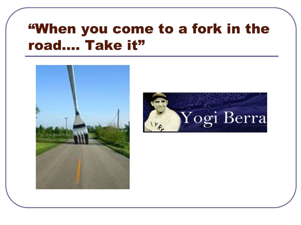 When you come to a fork in the road…. Take it