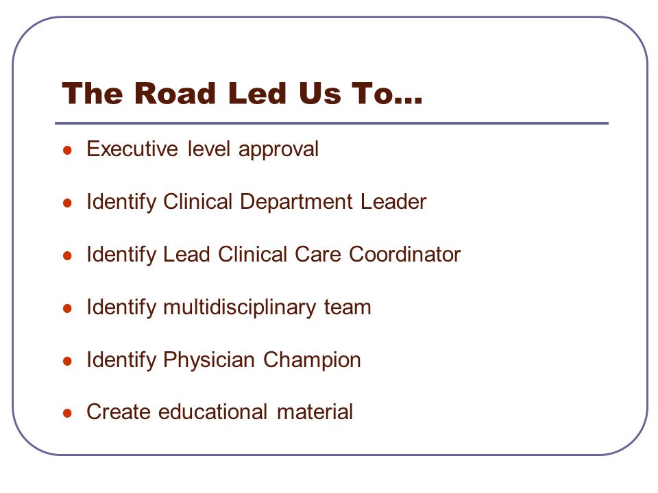 The Road Led Us To… Executive level approval Identify Clinical Department Leader Identify Lead Clinical Care Coordinator Identify multidisciplinary team Identify Physician Champion Create educational material