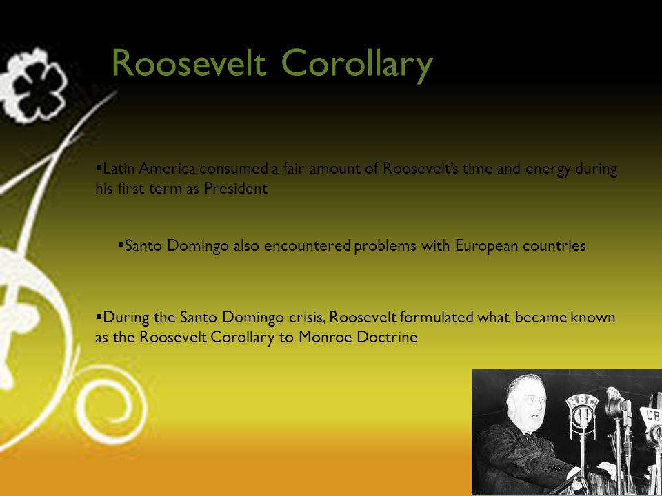 Roosevelt Corollary  Latin America consumed a fair amount of Roosevelt’s time and energy during his first term as President  Santo Domingo also encountered problems with European countries  During the Santo Domingo crisis, Roosevelt formulated what became known as the Roosevelt Corollary to Monroe Doctrine