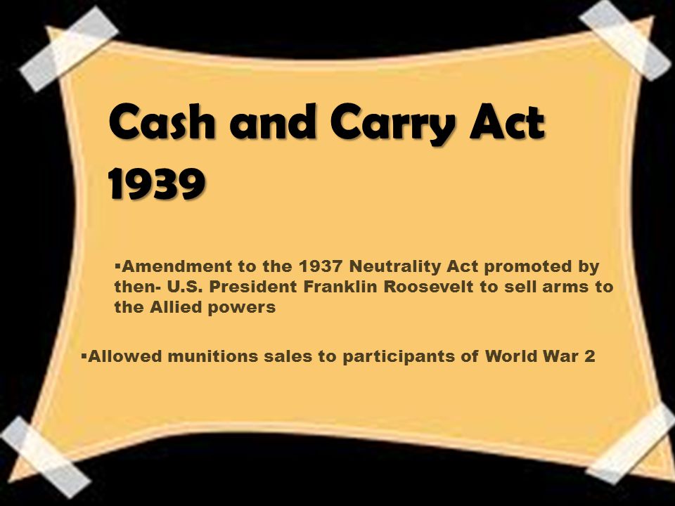 Cash and Carry Act 1939  Amendment to the 1937 Neutrality Act promoted by then- U.S.