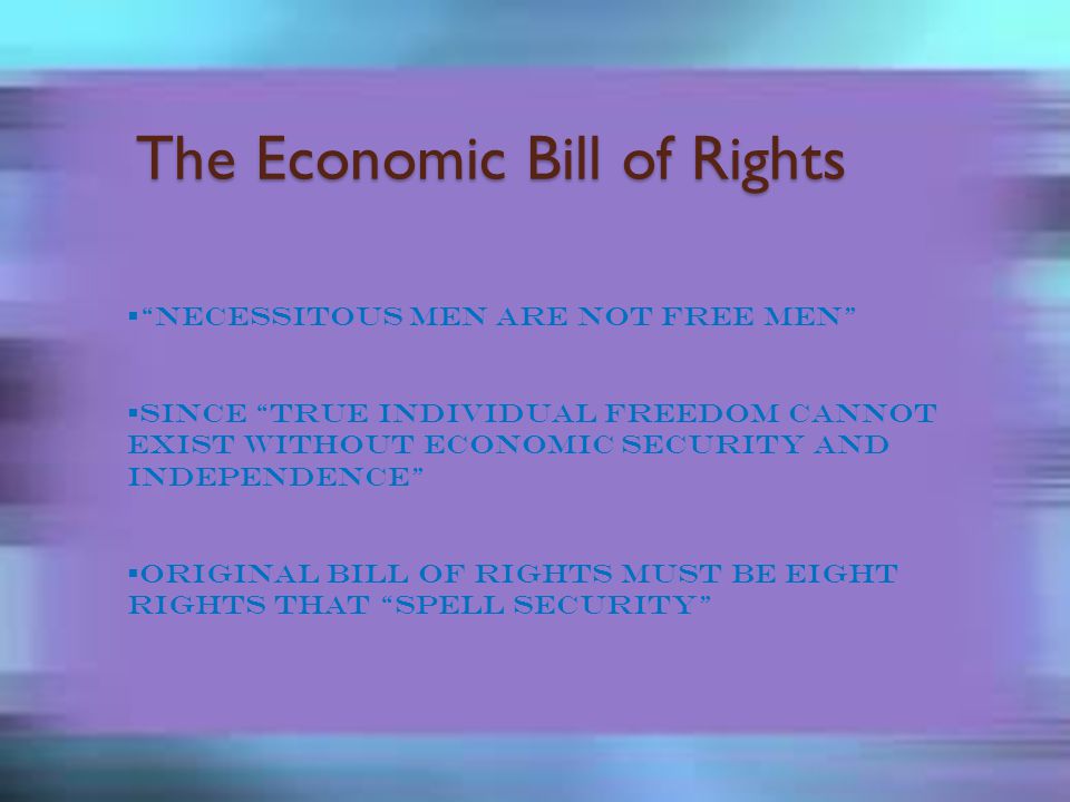 The Economic Bill of Rights  Necessitous men are not free men  Since true individual freedom cannot exist without economic security and independence  Original Bill of Rights must be eight rights that spell security