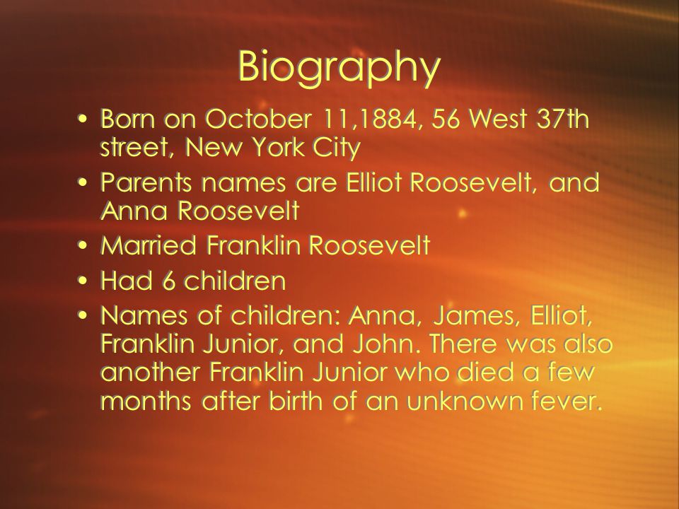 Biography Born on October 11,1884, 56 West 37th street, New York City Parents names are Elliot Roosevelt, and Anna Roosevelt Married Franklin Roosevelt Had 6 children Names of children: Anna, James, Elliot, Franklin Junior, and John.