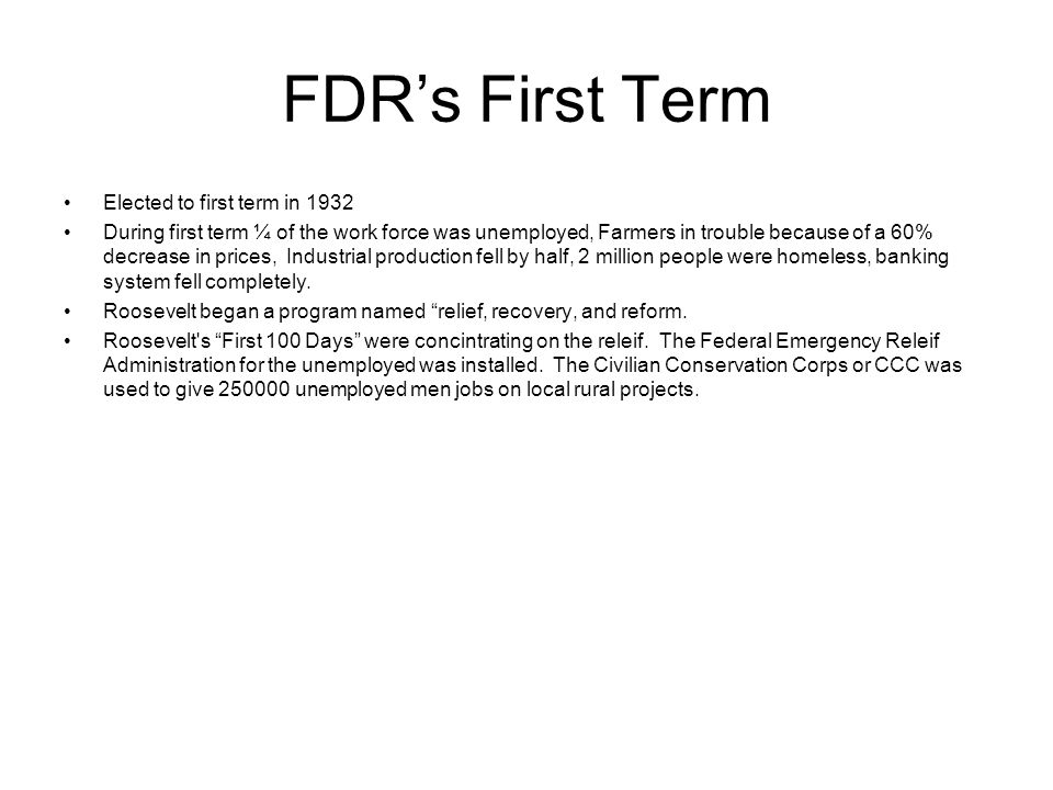 FDR’s First Term Elected to first term in 1932 During first term ¼ of the work force was unemployed, Farmers in trouble because of a 60% decrease in prices, Industrial production fell by half, 2 million people were homeless, banking system fell completely.