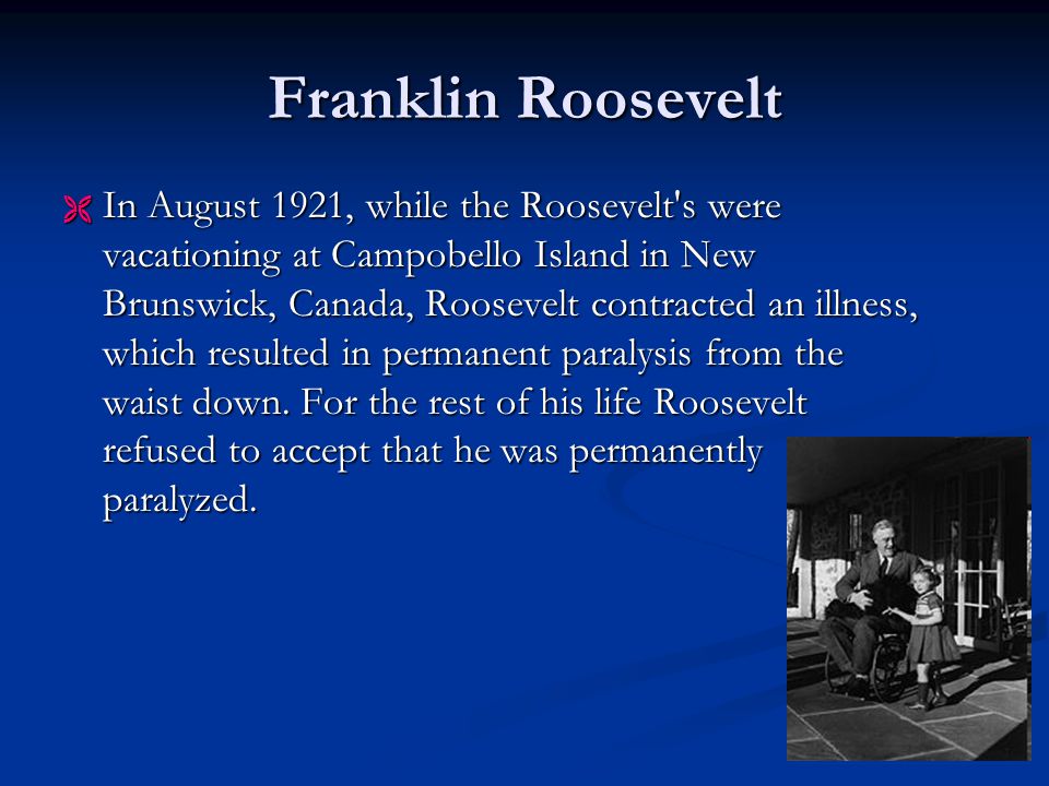 Franklin Roosevelt  In August 1921, while the Roosevelt s were vacationing at Campobello Island in New Brunswick, Canada, Roosevelt contracted an illness, which resulted in permanent paralysis from the waist down.