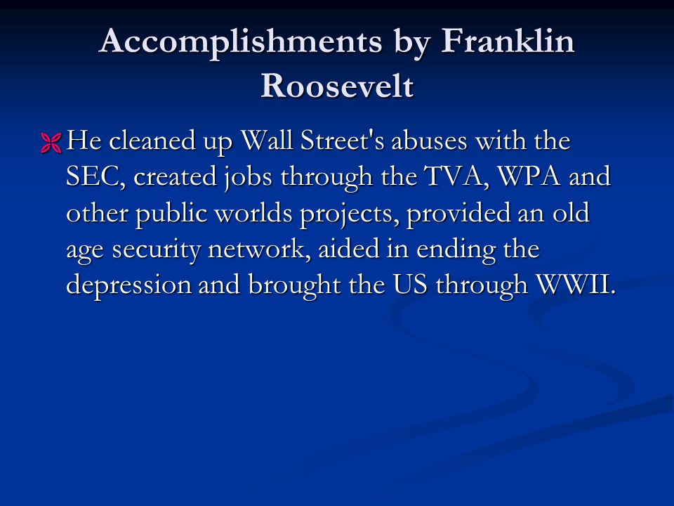Accomplishments by Franklin Roosevelt  He cleaned up Wall Street s abuses with the SEC, created jobs through the TVA, WPA and other public worlds projects, provided an old age security network, aided in ending the depression and brought the US through WWII.