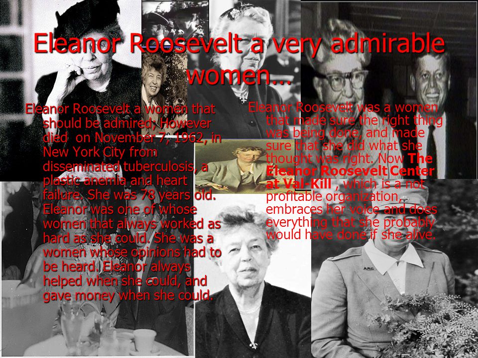 Eleanor Roosevelt a very admirable women… Eleanor Roosevelt a women that should be admired; However died on November 7, 1962, in New York City from disseminated tuberculosis, a plastic anemia and heart failure.