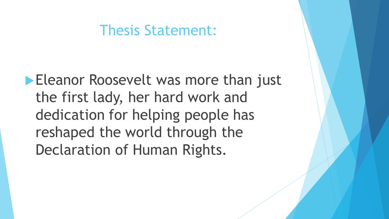 Thesis Statement:  Eleanor Roosevelt was more than just the first lady, her hard work and dedication for helping people has reshaped the world through the Declaration of Human Rights.