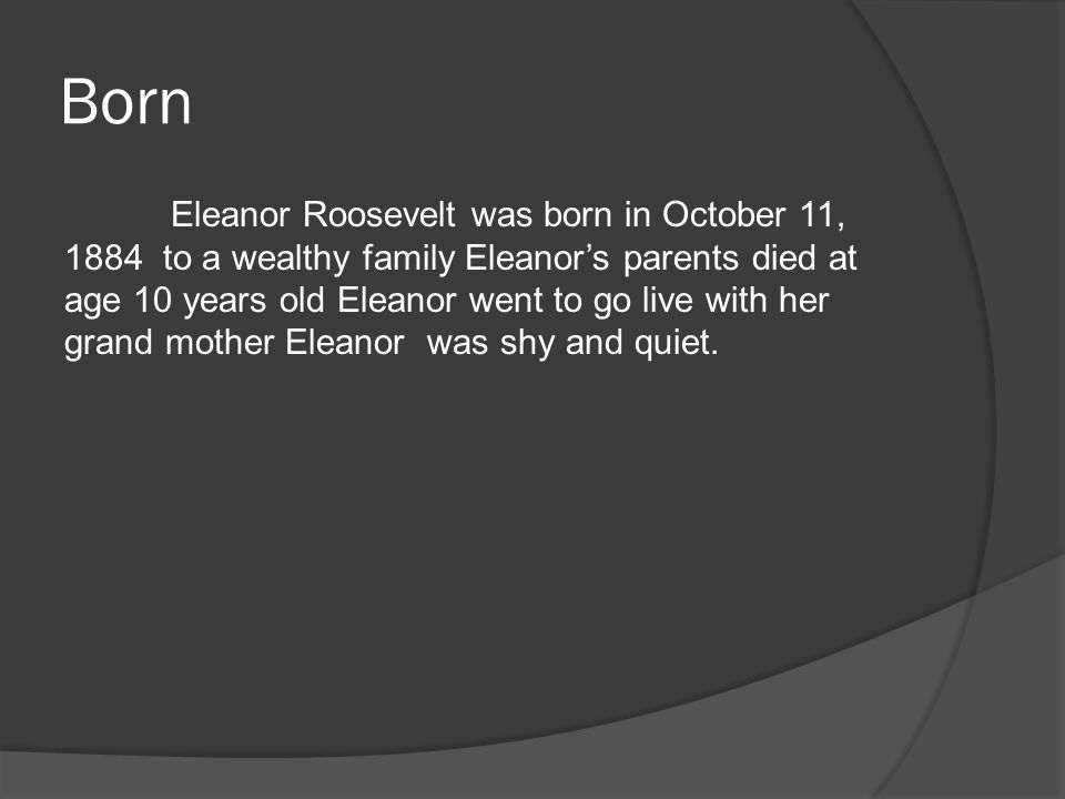 Born Eleanor Roosevelt was born in October 11, 1884 to a wealthy family Eleanor’s parents died at age 10 years old Eleanor went to go live with her grand mother Eleanor was shy and quiet.