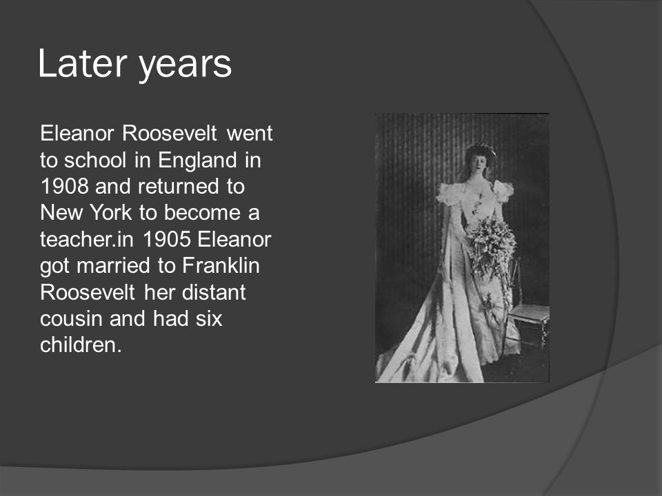 Later years Eleanor Roosevelt went to school in England in 1908 and returned to New York to become a teacher.in 1905 Eleanor got married to Franklin Roosevelt her distant cousin and had six children.