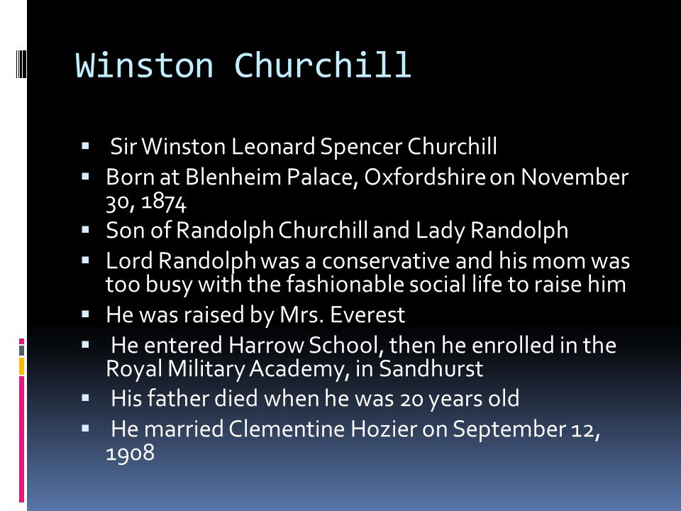 Winston Churchill  Sir Winston Leonard Spencer Churchill  Born at Blenheim Palace, Oxfordshire on November 30, 1874  Son of Randolph Churchill and Lady Randolph  Lord Randolph was a conservative and his mom was too busy with the fashionable social life to raise him  He was raised by Mrs.