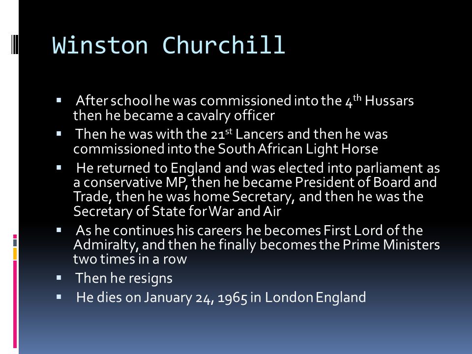 Winston Churchill  After school he was commissioned into the 4 th Hussars then he became a cavalry officer  Then he was with the 21 st Lancers and then he was commissioned into the South African Light Horse  He returned to England and was elected into parliament as a conservative MP, then he became President of Board and Trade, then he was home Secretary, and then he was the Secretary of State for War and Air  As he continues his careers he becomes First Lord of the Admiralty, and then he finally becomes the Prime Ministers two times in a row  Then he resigns  He dies on January 24, 1965 in London England