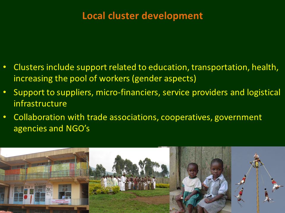 Local cluster development Clusters include support related to education, transportation, health, increasing the pool of workers (gender aspects) Support to suppliers, micro-financiers, service providers and logistical infrastructure Collaboration with trade associations, cooperatives, government agencies and NGO’s