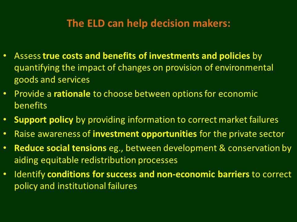 The ELD can help decision makers: Assess true costs and benefits of investments and policies by quantifying the impact of changes on provision of environmental goods and services Provide a rationale to choose between options for economic benefits Support policy by providing information to correct market failures Raise awareness of investment opportunities for the private sector Reduce social tensions eg., between development & conservation by aiding equitable redistribution processes Identify conditions for success and non-economic barriers to correct policy and institutional failures