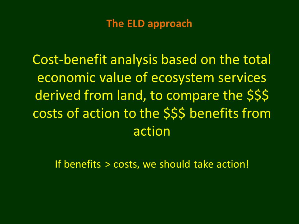 The ELD approach Cost-benefit analysis based on the total economic value of ecosystem services derived from land, to compare the $$$ costs of action to the $$$ benefits from action If benefits > costs, we should take action!