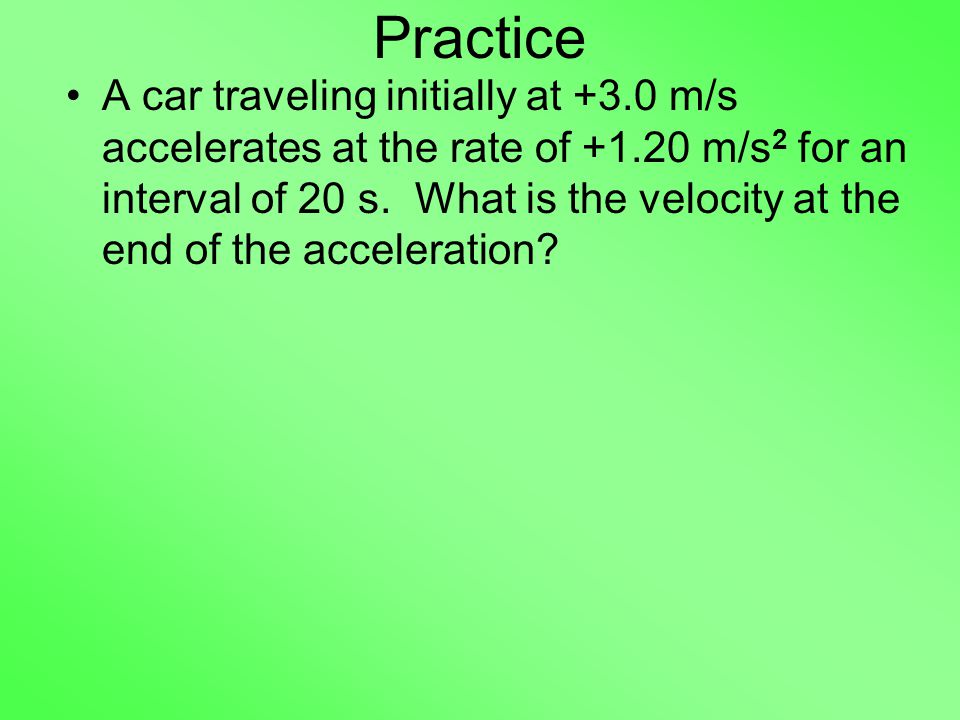 Practice A car traveling initially at +3.0 m/s accelerates at the rate of m/s 2 for an interval of 20 s.