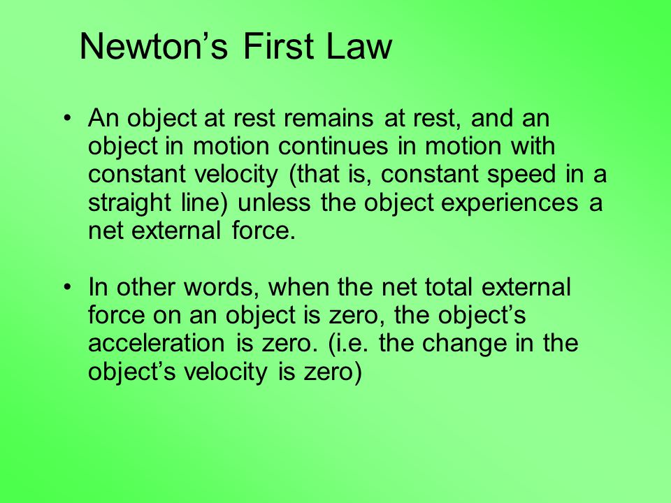 Newton’s First Law An object at rest remains at rest, and an object in motion continues in motion with constant velocity (that is, constant speed in a straight line) unless the object experiences a net external force.