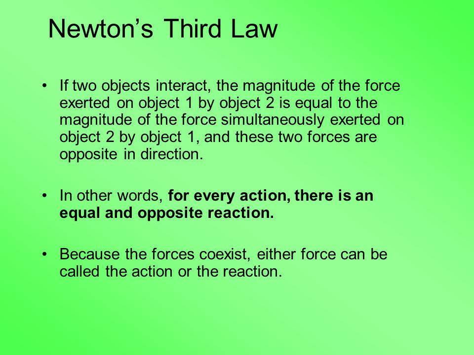 Newton’s Third Law If two objects interact, the magnitude of the force exerted on object 1 by object 2 is equal to the magnitude of the force simultaneously exerted on object 2 by object 1, and these two forces are opposite in direction.